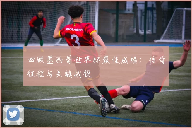 回顾墨西哥世界杯最佳成绩：传奇征程与关键战役