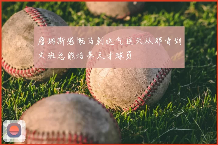 詹姆斯感慨马刺运气逆天从邓肯到文班总能培养天才球员