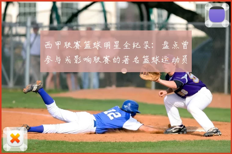 西甲联赛篮球明星全纪录：盘点曾参与或影响联赛的著名篮球运动员