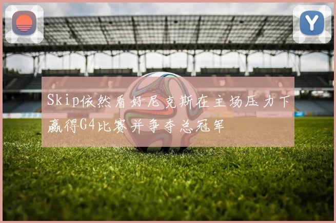 Skip依然看好尼克斯在主场压力下赢得G4比赛并争夺总冠军