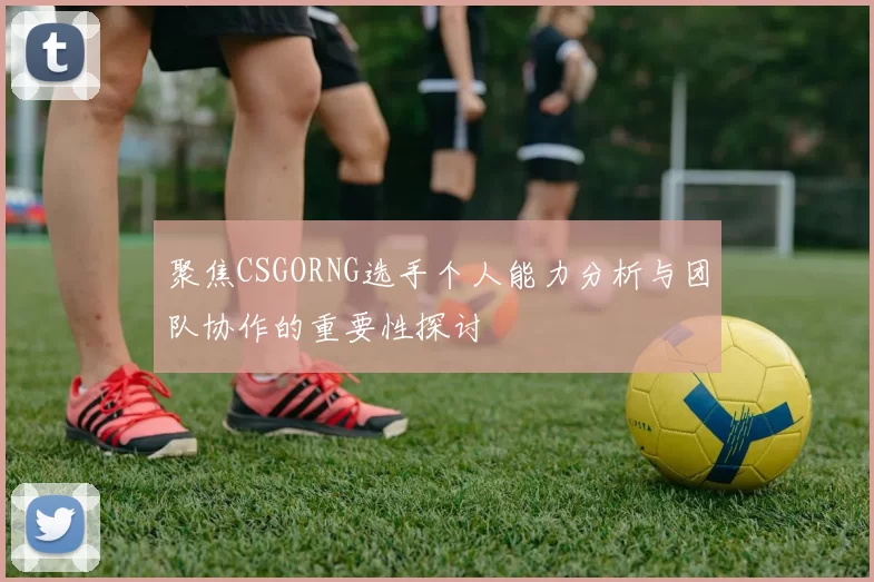 聚焦CSGORNG选手个人能力分析与团队协作的重要性探讨
