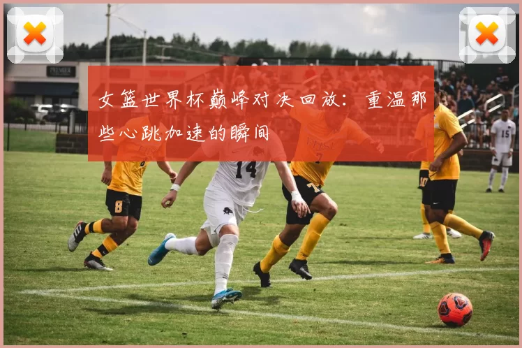 女篮世界杯巅峰对决回放:重温那些心跳加速的瞬间