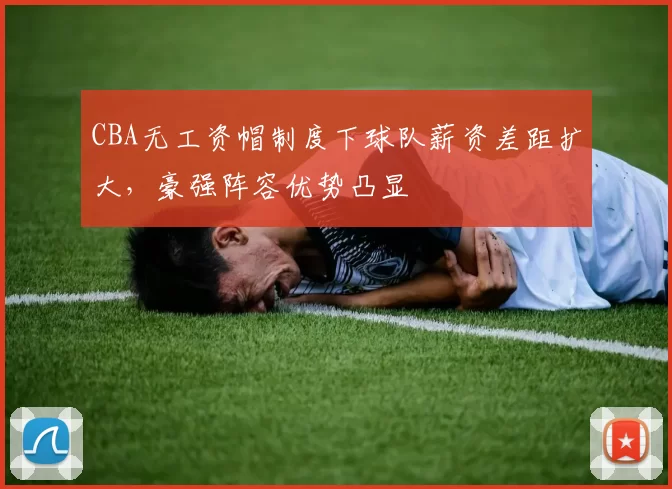 CBA无工资帽制度下球队薪资差距扩大,豪强阵容优势凸显