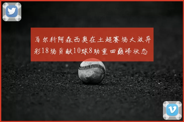 马尔科阿森西奥在土超赛场大放异彩18场贡献10球8助重回巅峰状态