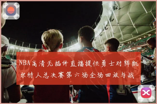 NBA高清无插件直播提供勇士对阵凯尔特人总决赛第六场全场回放与战术解析