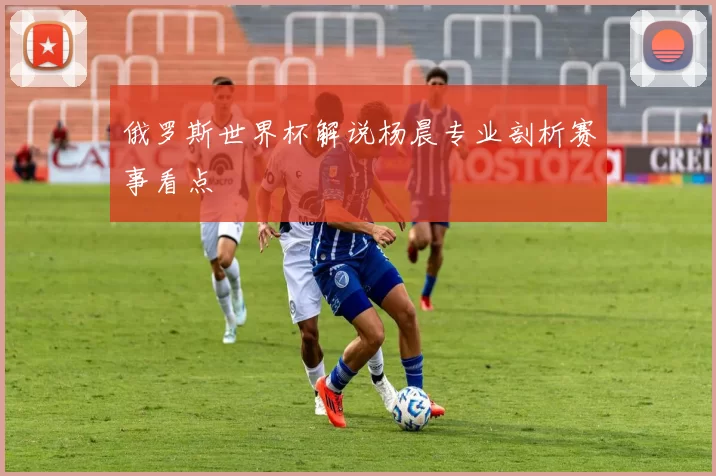 俄罗斯世界杯解说杨晨专业剖析赛事看点