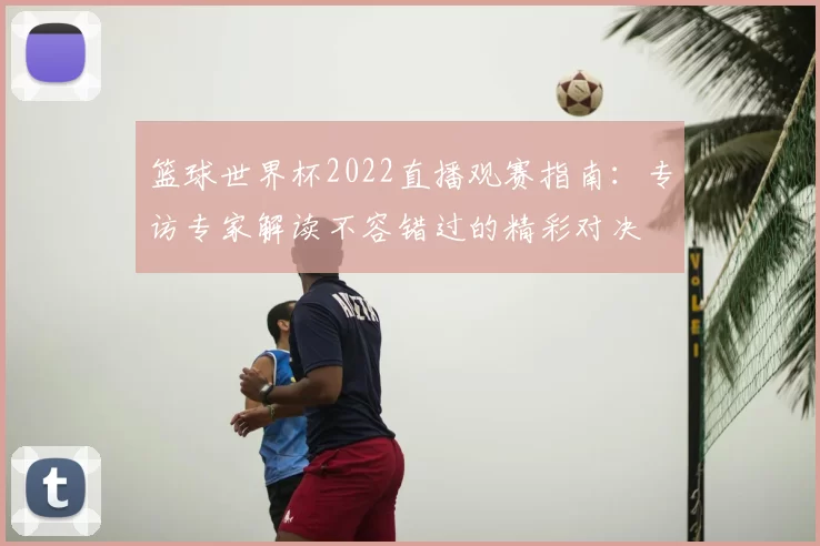 篮球世界杯2022直播观赛指南:专访专家解读不容错过的精彩对决