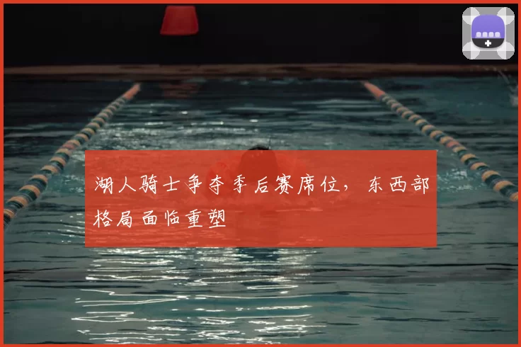 湖人骑士争夺季后赛席位,东西部格局面临重塑