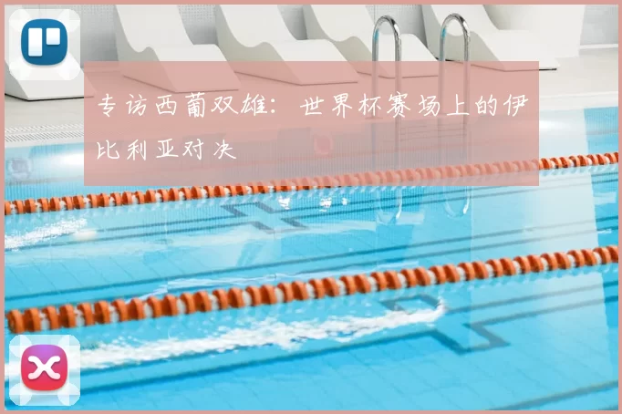 专访西葡双雄:世界杯赛场上的伊比利亚对决