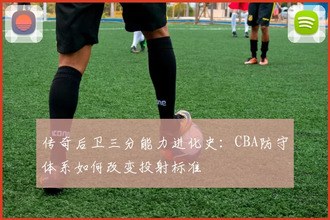 传奇后卫三分能力进化史：CBA防守体系如何改变投射标准