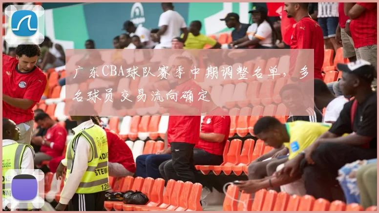 广东CBA球队赛季中期调整名单，多名球员交易流向确定
