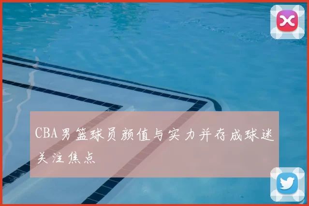 CBA男篮球员颜值与实力并存成球迷关注焦点
