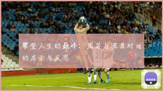 攀登人生的巅峰:周芳与深度对话的启示与反思