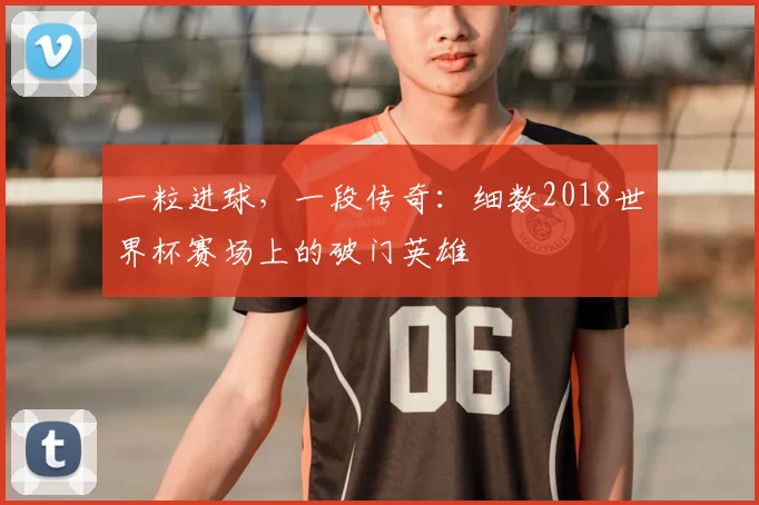 一粒进球,一段传奇:细数2018世界杯赛场上的破门英雄