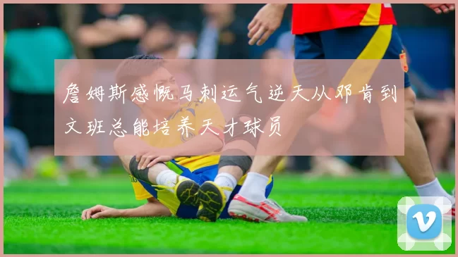 詹姆斯感慨马刺运气逆天从邓肯到文班总能培养天才球员