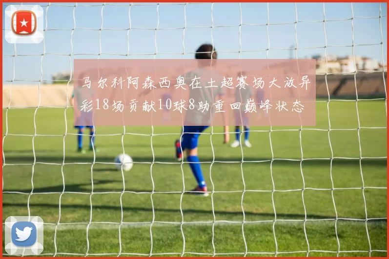 马尔科阿森西奥在土超赛场大放异彩18场贡献10球8助重回巅峰状态