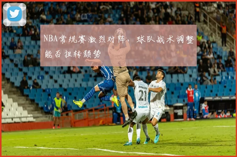 NBA常规赛激烈对阵，球队战术调整能否扭转颓势