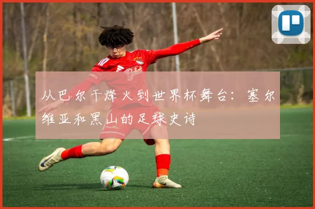 从巴尔干烽火到世界杯舞台:塞尔维亚和黑山的足球史诗
