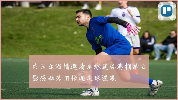 内马尔温情邀请老球迷观赛拥抱合影感动落泪传递足球温暖
