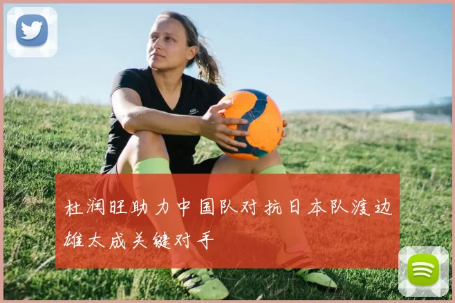 杜润旺助力中国队对抗日本队渡边雄太成关键对手