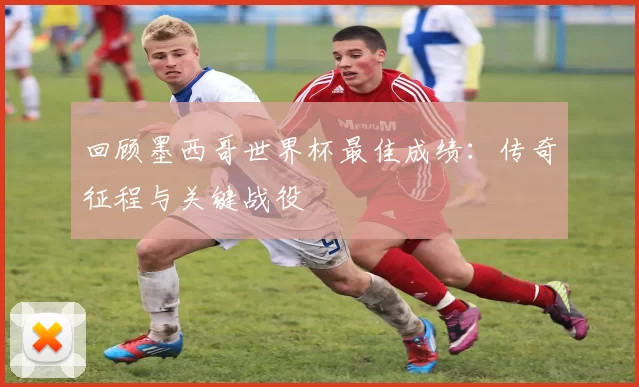 回顾墨西哥世界杯最佳成绩:传奇征程与关键战役