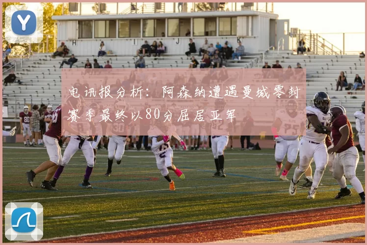 电讯报分析：阿森纳遭遇曼城零封赛季最终以80分屈居亚军