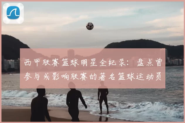西甲联赛篮球明星全纪录：盘点曾参与或影响联赛的著名篮球运动员