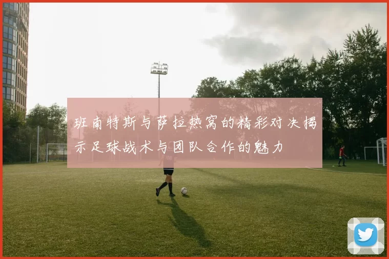 班南特斯与萨拉热窝的精彩对决揭示足球战术与团队合作的魅力