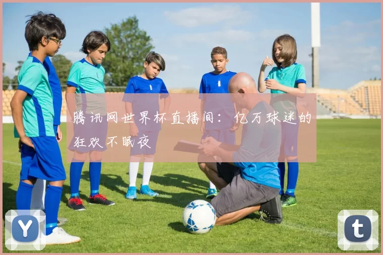腾讯网世界杯直播间:亿万球迷的狂欢不眠夜