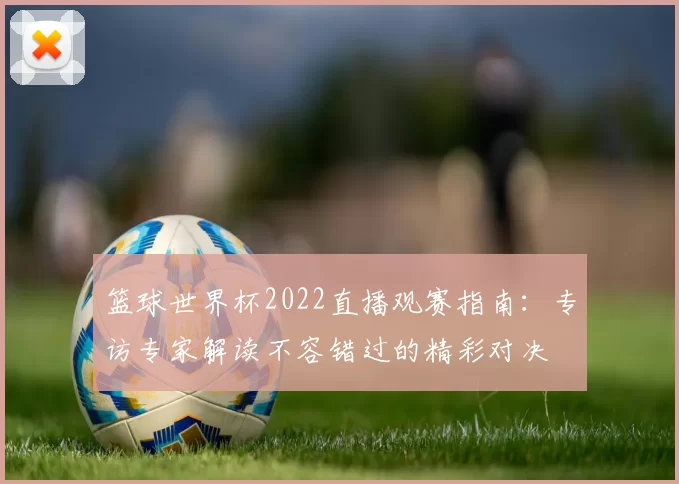 篮球世界杯2022直播观赛指南：专访专家解读不容错过的精彩对决