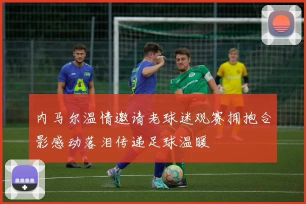 内马尔温情邀请老球迷观赛拥抱合影感动落泪传递足球温暖