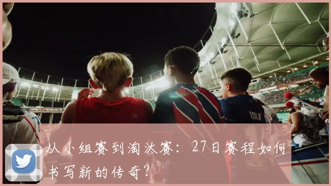从小组赛到淘汰赛:27日赛程如何书写新的传奇?