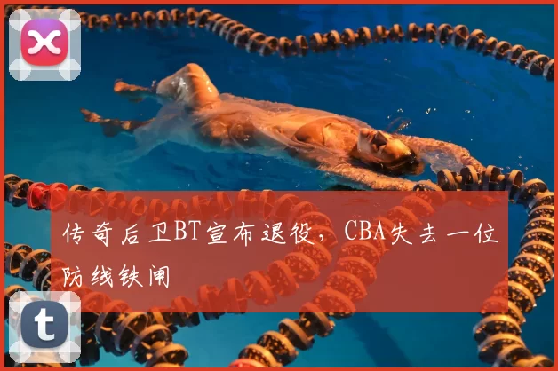 传奇后卫BT宣布退役,CBA失去一位防线铁闸
