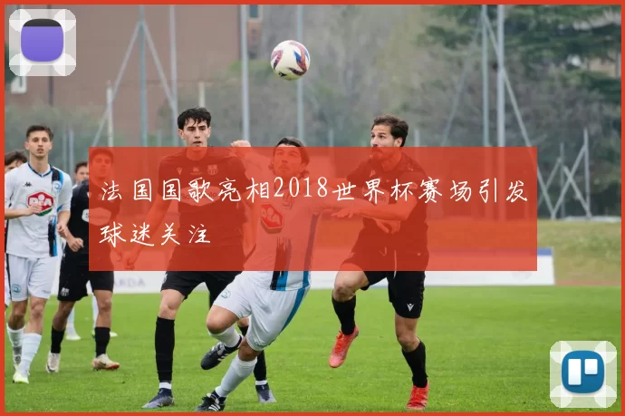 法国国歌亮相2018世界杯赛场引发球迷关注