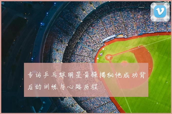 专访乒乓球明星黄强揭秘他成功背后的训练与心路历程