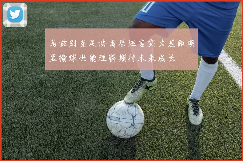 乌兹别克足协高层坦言实力差距明显输球也能理解期待未来成长