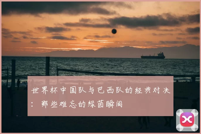 世界杯中国队与巴西队的经典对决:那些难忘的绿茵瞬间