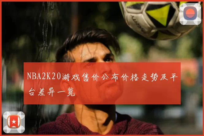 NBA2K20游戏售价公布价格走势及平台差异一览
