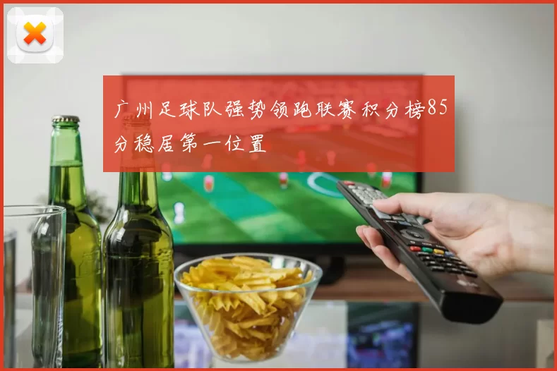 广州足球队强势领跑联赛积分榜85分稳居第一位置