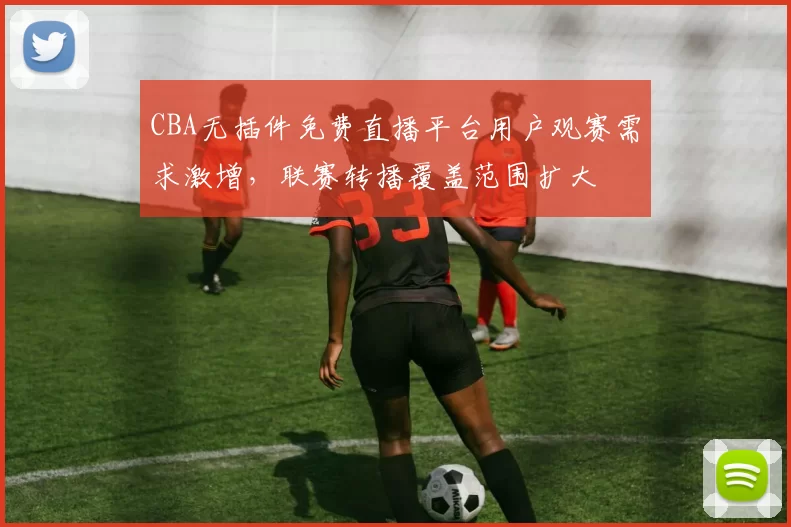 CBA无插件免费直播平台用户观赛需求激增，联赛转播覆盖范围扩大