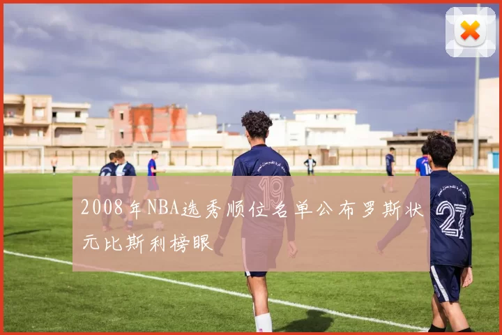 2008年NBA选秀顺位名单公布罗斯状元比斯利榜眼