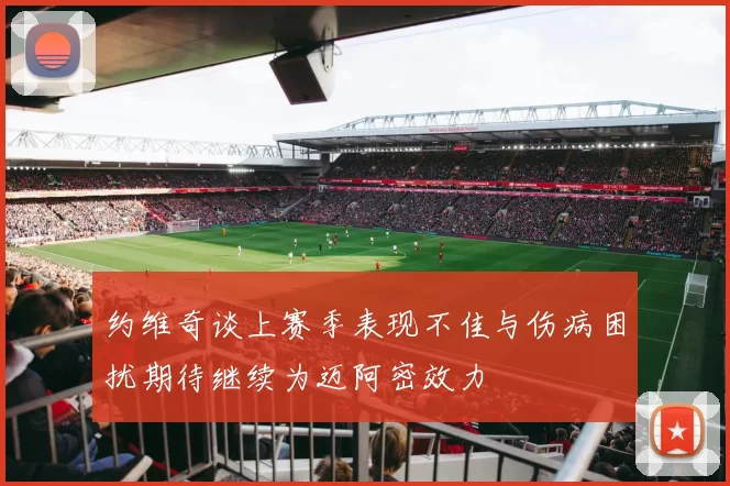 约维奇谈上赛季表现不佳与伤病困扰期待继续为迈阿密效力