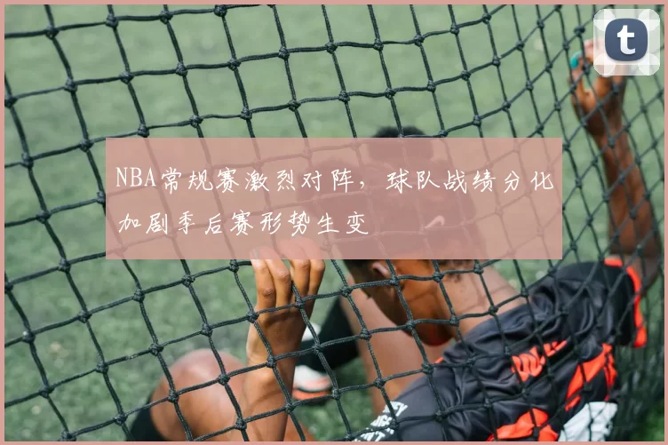 NBA常规赛激烈对阵，球队战绩分化加剧季后赛形势生变