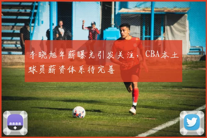 李晓旭年薪曝光引发关注，CBA本土球员薪资体系待完善