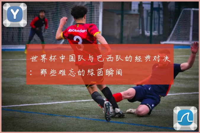 世界杯中国队与巴西队的经典对决:那些难忘的绿茵瞬间