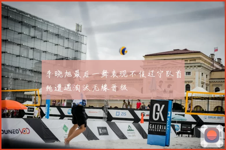 李晓旭最后一舞表现不佳辽宁队首轮遭遇淘汰无缘晋级
