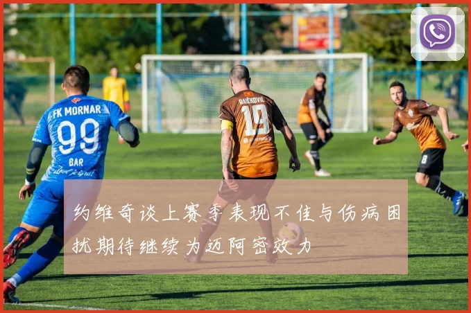 约维奇谈上赛季表现不佳与伤病困扰期待继续为迈阿密效力
