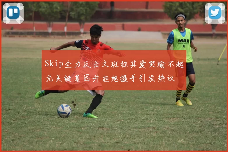Skip全力反击文班称其爱哭输不起无关键基因并拒绝握手引发热议