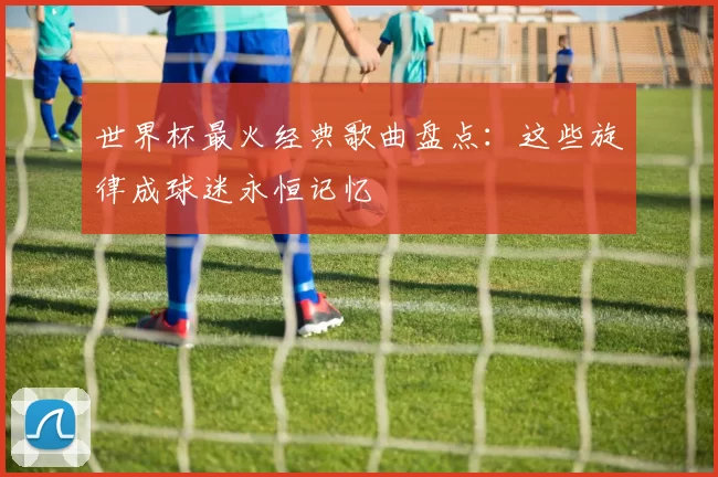 世界杯最火经典歌曲盘点:这些旋律成球迷永恒记忆