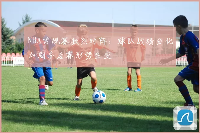 NBA常规赛激烈对阵，球队战绩分化加剧季后赛形势生变